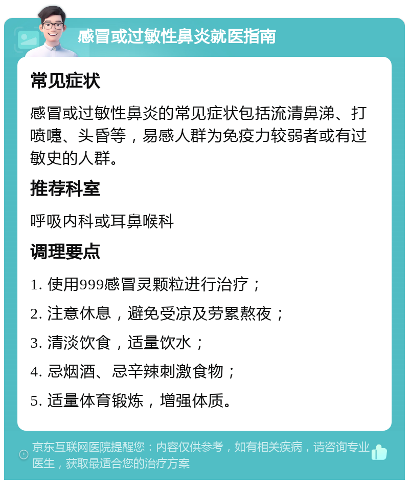 感冒或过敏性鼻炎就医指南 常见症状 感冒或过敏性鼻炎的常见症状包括流清鼻涕、打喷嚏、头昏等，易感人群为免疫力较弱者或有过敏史的人群。 推荐科室 呼吸内科或耳鼻喉科 调理要点 1. 使用999感冒灵颗粒进行治疗； 2. 注意休息，避免受凉及劳累熬夜； 3. 清淡饮食，适量饮水； 4. 忌烟酒、忌辛辣刺激食物； 5. 适量体育锻炼，增强体质。