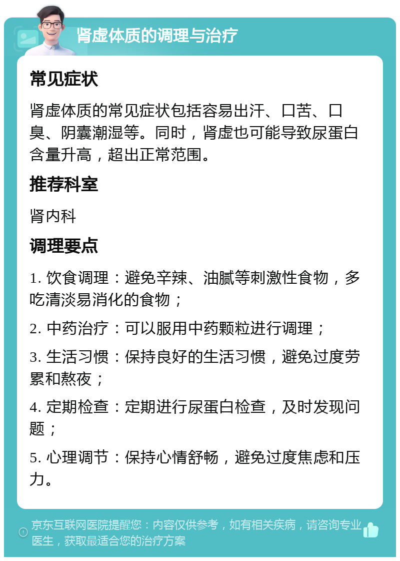 肾虚体质的调理与治疗 常见症状 肾虚体质的常见症状包括容易出汗、口苦、口臭、阴囊潮湿等。同时，肾虚也可能导致尿蛋白含量升高，超出正常范围。 推荐科室 肾内科 调理要点 1. 饮食调理：避免辛辣、油腻等刺激性食物，多吃清淡易消化的食物； 2. 中药治疗：可以服用中药颗粒进行调理； 3. 生活习惯：保持良好的生活习惯，避免过度劳累和熬夜； 4. 定期检查：定期进行尿蛋白检查，及时发现问题； 5. 心理调节：保持心情舒畅，避免过度焦虑和压力。