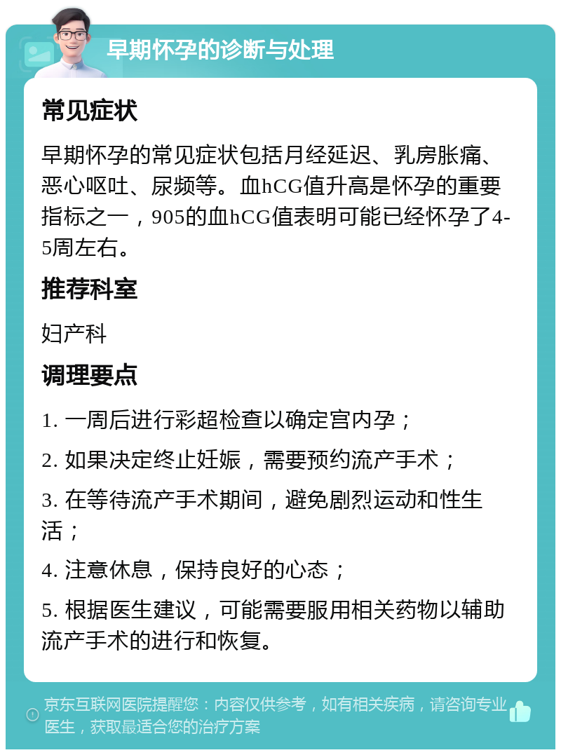 早期怀孕的诊断与处理 常见症状 早期怀孕的常见症状包括月经延迟、乳房胀痛、恶心呕吐、尿频等。血hCG值升高是怀孕的重要指标之一，905的血hCG值表明可能已经怀孕了4-5周左右。 推荐科室 妇产科 调理要点 1. 一周后进行彩超检查以确定宫内孕； 2. 如果决定终止妊娠，需要预约流产手术； 3. 在等待流产手术期间，避免剧烈运动和性生活； 4. 注意休息，保持良好的心态； 5. 根据医生建议，可能需要服用相关药物以辅助流产手术的进行和恢复。