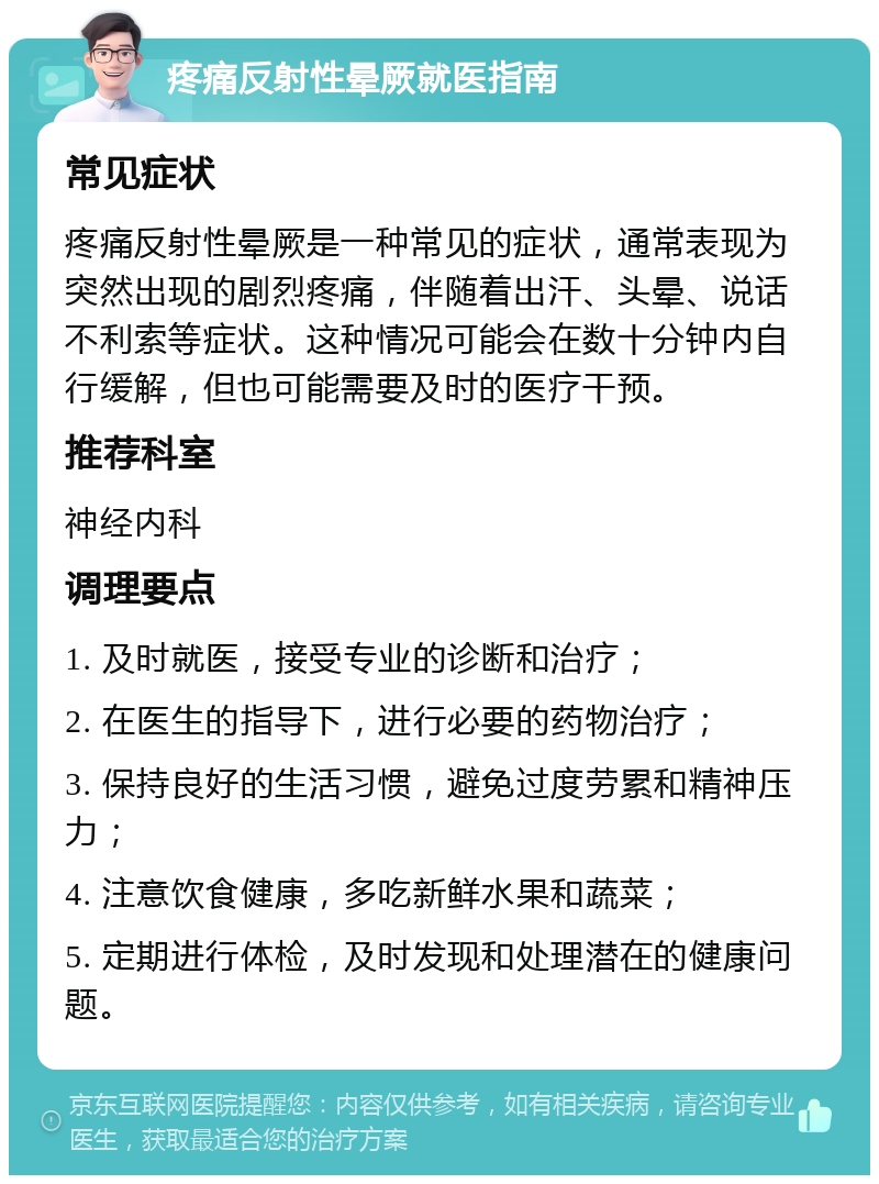 疼痛反射性晕厥就医指南 常见症状 疼痛反射性晕厥是一种常见的症状，通常表现为突然出现的剧烈疼痛，伴随着出汗、头晕、说话不利索等症状。这种情况可能会在数十分钟内自行缓解，但也可能需要及时的医疗干预。 推荐科室 神经内科 调理要点 1. 及时就医，接受专业的诊断和治疗； 2. 在医生的指导下，进行必要的药物治疗； 3. 保持良好的生活习惯，避免过度劳累和精神压力； 4. 注意饮食健康，多吃新鲜水果和蔬菜； 5. 定期进行体检，及时发现和处理潜在的健康问题。