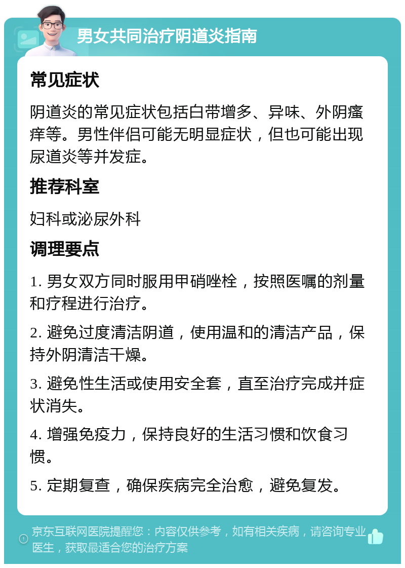 男女共同治疗阴道炎指南 常见症状 阴道炎的常见症状包括白带增多、异味、外阴瘙痒等。男性伴侣可能无明显症状，但也可能出现尿道炎等并发症。 推荐科室 妇科或泌尿外科 调理要点 1. 男女双方同时服用甲硝唑栓，按照医嘱的剂量和疗程进行治疗。 2. 避免过度清洁阴道，使用温和的清洁产品，保持外阴清洁干燥。 3. 避免性生活或使用安全套，直至治疗完成并症状消失。 4. 增强免疫力，保持良好的生活习惯和饮食习惯。 5. 定期复查，确保疾病完全治愈，避免复发。