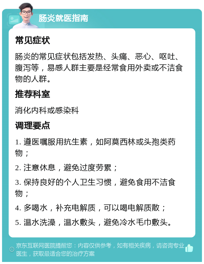 肠炎就医指南 常见症状 肠炎的常见症状包括发热、头痛、恶心、呕吐、腹泻等，易感人群主要是经常食用外卖或不洁食物的人群。 推荐科室 消化内科或感染科 调理要点 1. 遵医嘱服用抗生素，如阿莫西林或头孢类药物； 2. 注意休息，避免过度劳累； 3. 保持良好的个人卫生习惯，避免食用不洁食物； 4. 多喝水，补充电解质，可以喝电解质散； 5. 温水洗澡，温水敷头，避免冷水毛巾敷头。