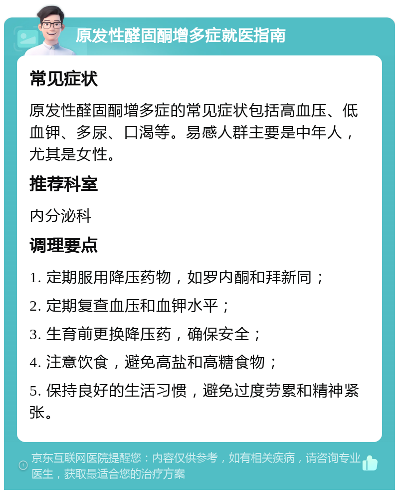 原发性醛固酮增多症就医指南 常见症状 原发性醛固酮增多症的常见症状包括高血压、低血钾、多尿、口渴等。易感人群主要是中年人，尤其是女性。 推荐科室 内分泌科 调理要点 1. 定期服用降压药物，如罗内酮和拜新同； 2. 定期复查血压和血钾水平； 3. 生育前更换降压药，确保安全； 4. 注意饮食，避免高盐和高糖食物； 5. 保持良好的生活习惯，避免过度劳累和精神紧张。