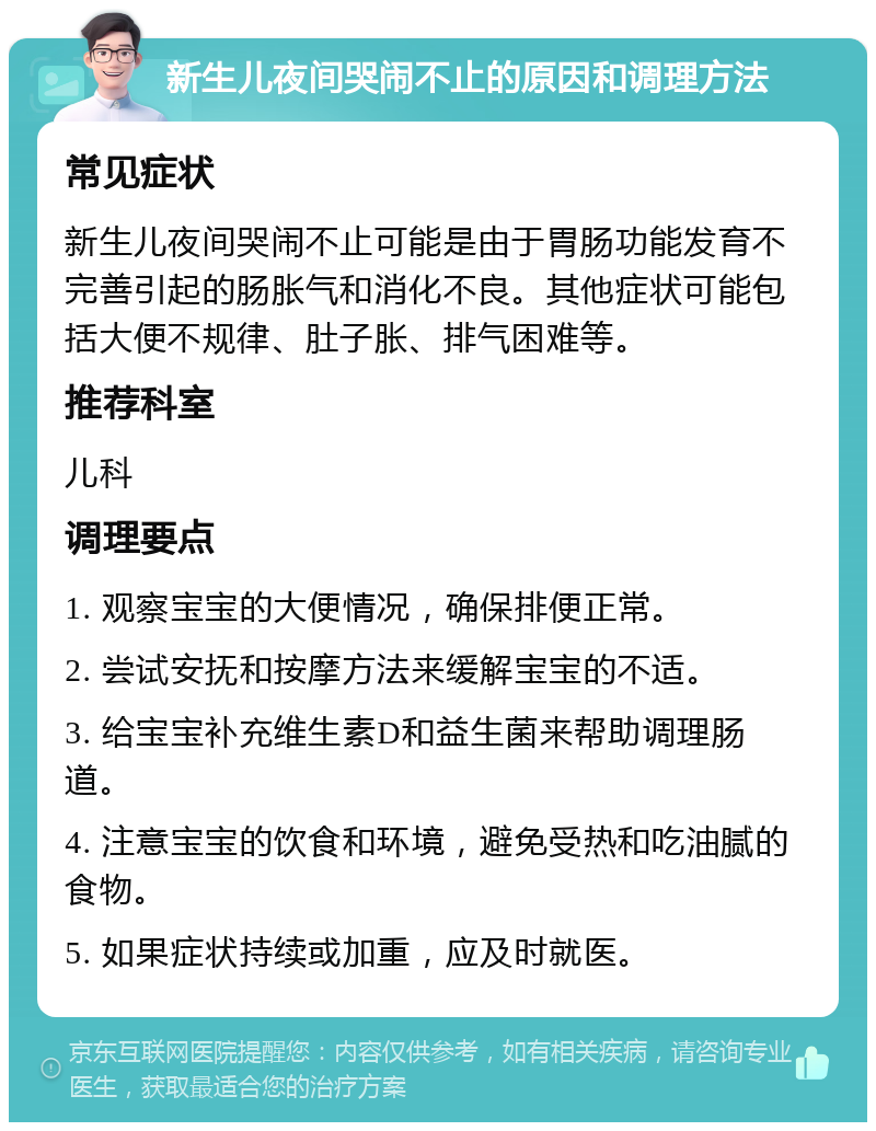 新生儿夜间哭闹不止的原因和调理方法 常见症状 新生儿夜间哭闹不止可能是由于胃肠功能发育不完善引起的肠胀气和消化不良。其他症状可能包括大便不规律、肚子胀、排气困难等。 推荐科室 儿科 调理要点 1. 观察宝宝的大便情况，确保排便正常。 2. 尝试安抚和按摩方法来缓解宝宝的不适。 3. 给宝宝补充维生素D和益生菌来帮助调理肠道。 4. 注意宝宝的饮食和环境，避免受热和吃油腻的食物。 5. 如果症状持续或加重，应及时就医。