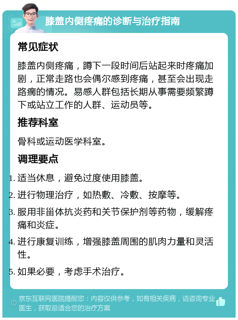 膝盖内侧疼痛的诊断与治疗指南 常见症状 膝盖内侧疼痛，蹲下一段时间后站起来时疼痛加剧，正常走路也会偶尔感到疼痛，甚至会出现走路瘸的情况。易感人群包括长期从事需要频繁蹲下或站立工作的人群、运动员等。 推荐科室 骨科或运动医学科室。 调理要点 适当休息，避免过度使用膝盖。 进行物理治疗，如热敷、冷敷、按摩等。 服用非甾体抗炎药和关节保护剂等药物，缓解疼痛和炎症。 进行康复训练，增强膝盖周围的肌肉力量和灵活性。 如果必要，考虑手术治疗。