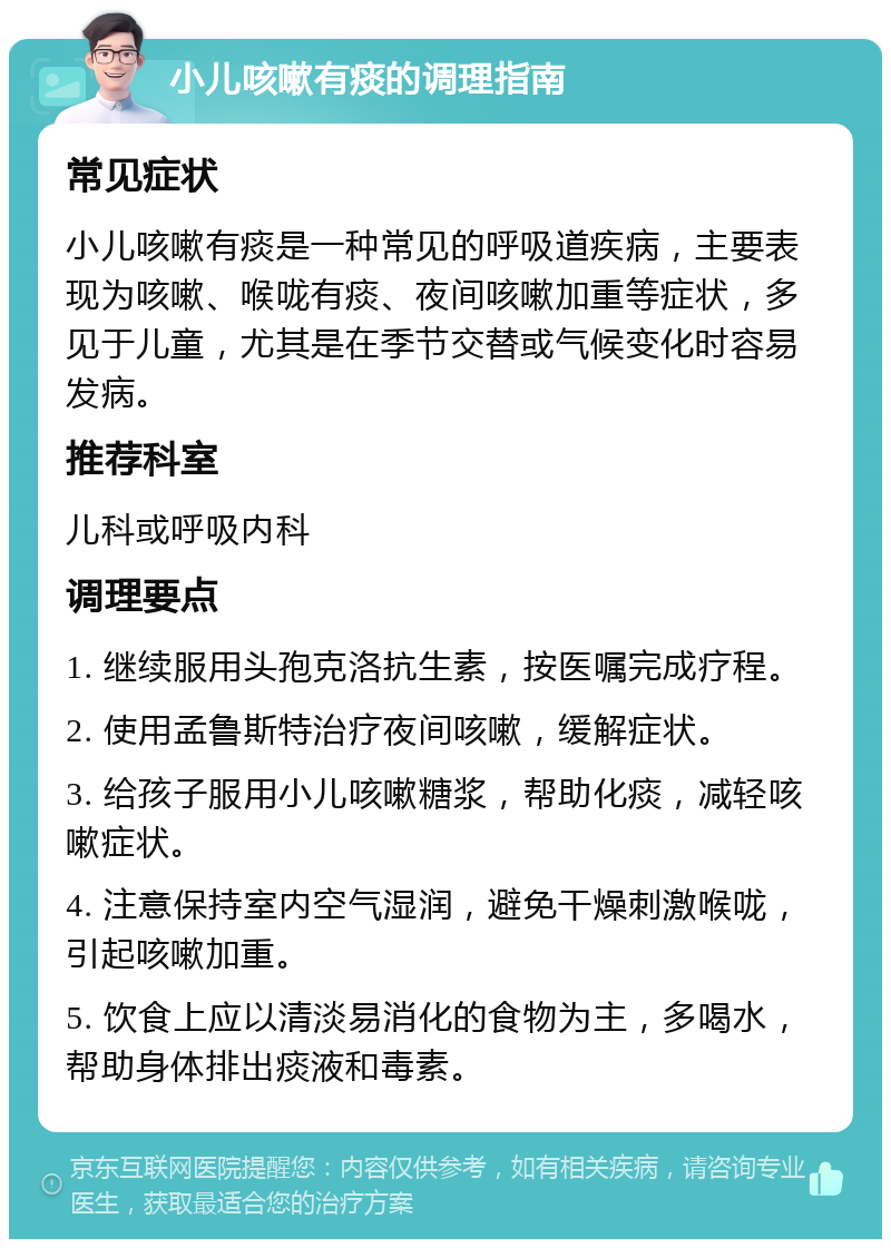 小儿咳嗽有痰的调理指南 常见症状 小儿咳嗽有痰是一种常见的呼吸道疾病，主要表现为咳嗽、喉咙有痰、夜间咳嗽加重等症状，多见于儿童，尤其是在季节交替或气候变化时容易发病。 推荐科室 儿科或呼吸内科 调理要点 1. 继续服用头孢克洛抗生素，按医嘱完成疗程。 2. 使用孟鲁斯特治疗夜间咳嗽，缓解症状。 3. 给孩子服用小儿咳嗽糖浆，帮助化痰，减轻咳嗽症状。 4. 注意保持室内空气湿润，避免干燥刺激喉咙，引起咳嗽加重。 5. 饮食上应以清淡易消化的食物为主，多喝水，帮助身体排出痰液和毒素。