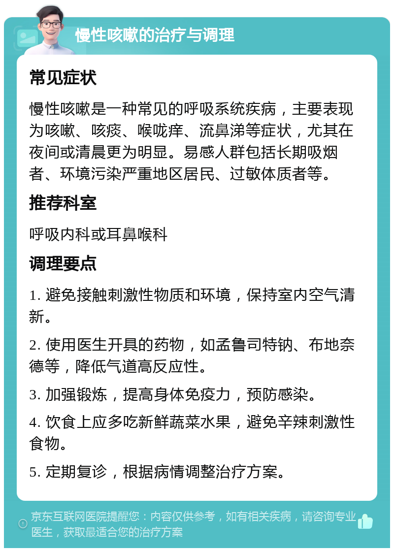 慢性咳嗽的治疗与调理 常见症状 慢性咳嗽是一种常见的呼吸系统疾病，主要表现为咳嗽、咳痰、喉咙痒、流鼻涕等症状，尤其在夜间或清晨更为明显。易感人群包括长期吸烟者、环境污染严重地区居民、过敏体质者等。 推荐科室 呼吸内科或耳鼻喉科 调理要点 1. 避免接触刺激性物质和环境，保持室内空气清新。 2. 使用医生开具的药物，如孟鲁司特钠、布地奈德等，降低气道高反应性。 3. 加强锻炼，提高身体免疫力，预防感染。 4. 饮食上应多吃新鲜蔬菜水果，避免辛辣刺激性食物。 5. 定期复诊，根据病情调整治疗方案。