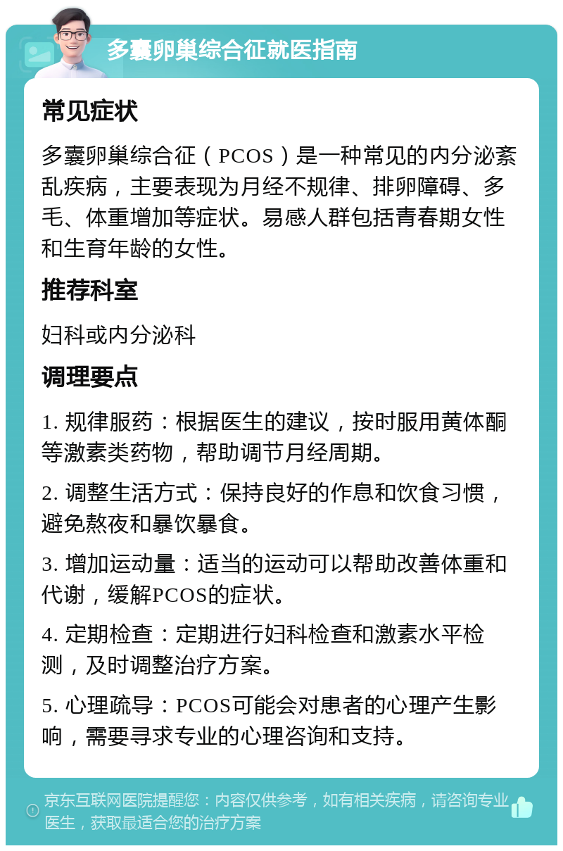 多囊卵巢综合征就医指南 常见症状 多囊卵巢综合征（PCOS）是一种常见的内分泌紊乱疾病，主要表现为月经不规律、排卵障碍、多毛、体重增加等症状。易感人群包括青春期女性和生育年龄的女性。 推荐科室 妇科或内分泌科 调理要点 1. 规律服药：根据医生的建议，按时服用黄体酮等激素类药物，帮助调节月经周期。 2. 调整生活方式：保持良好的作息和饮食习惯，避免熬夜和暴饮暴食。 3. 增加运动量：适当的运动可以帮助改善体重和代谢，缓解PCOS的症状。 4. 定期检查：定期进行妇科检查和激素水平检测，及时调整治疗方案。 5. 心理疏导：PCOS可能会对患者的心理产生影响，需要寻求专业的心理咨询和支持。