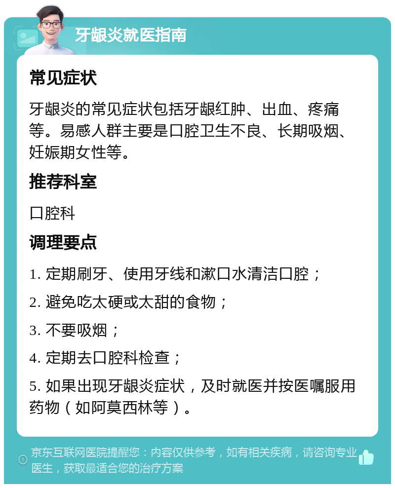 牙龈炎就医指南 常见症状 牙龈炎的常见症状包括牙龈红肿、出血、疼痛等。易感人群主要是口腔卫生不良、长期吸烟、妊娠期女性等。 推荐科室 口腔科 调理要点 1. 定期刷牙、使用牙线和漱口水清洁口腔； 2. 避免吃太硬或太甜的食物； 3. 不要吸烟； 4. 定期去口腔科检查； 5. 如果出现牙龈炎症状，及时就医并按医嘱服用药物（如阿莫西林等）。