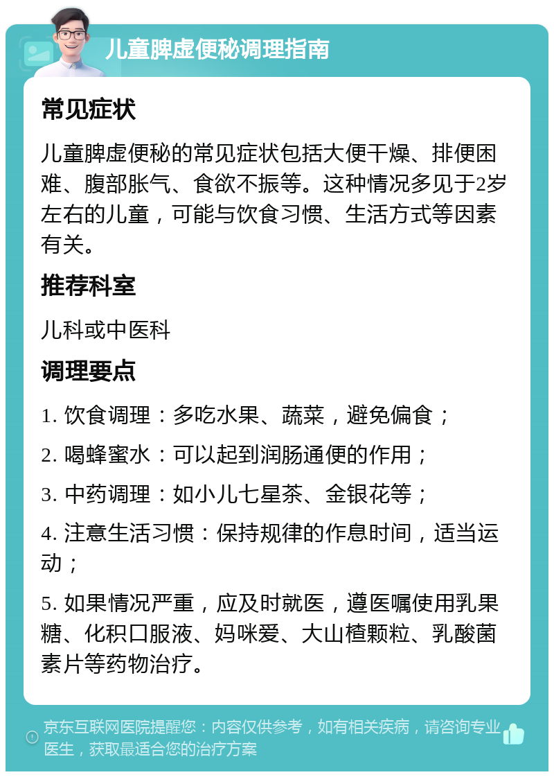 儿童脾虚便秘调理指南 常见症状 儿童脾虚便秘的常见症状包括大便干燥、排便困难、腹部胀气、食欲不振等。这种情况多见于2岁左右的儿童，可能与饮食习惯、生活方式等因素有关。 推荐科室 儿科或中医科 调理要点 1. 饮食调理：多吃水果、蔬菜，避免偏食； 2. 喝蜂蜜水：可以起到润肠通便的作用； 3. 中药调理：如小儿七星茶、金银花等； 4. 注意生活习惯：保持规律的作息时间，适当运动； 5. 如果情况严重，应及时就医，遵医嘱使用乳果糖、化积口服液、妈咪爱、大山楂颗粒、乳酸菌素片等药物治疗。