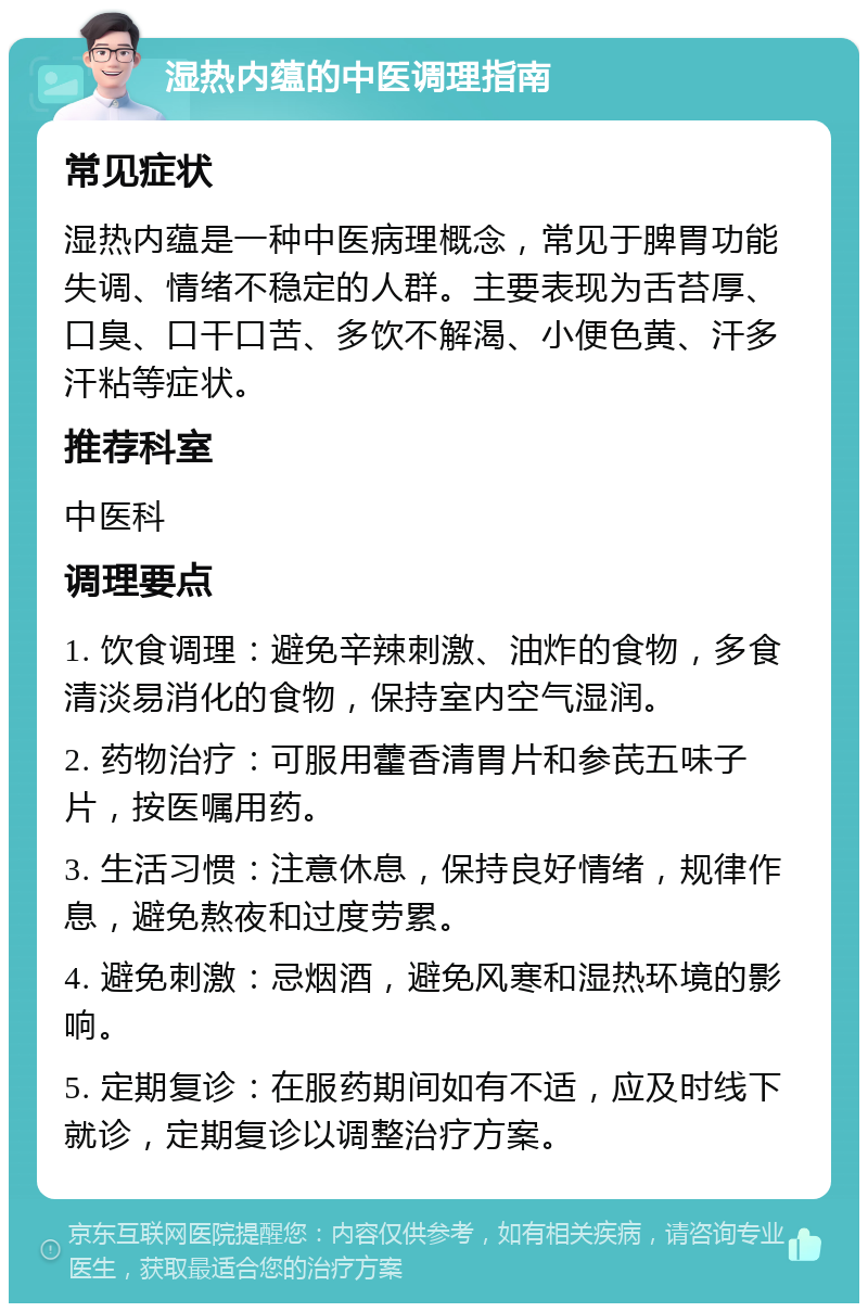 湿热内蕴的中医调理指南 常见症状 湿热内蕴是一种中医病理概念，常见于脾胃功能失调、情绪不稳定的人群。主要表现为舌苔厚、口臭、口干口苦、多饮不解渴、小便色黄、汗多汗粘等症状。 推荐科室 中医科 调理要点 1. 饮食调理：避免辛辣刺激、油炸的食物，多食清淡易消化的食物，保持室内空气湿润。 2. 药物治疗：可服用藿香清胃片和参芪五味子片，按医嘱用药。 3. 生活习惯：注意休息，保持良好情绪，规律作息，避免熬夜和过度劳累。 4. 避免刺激：忌烟酒，避免风寒和湿热环境的影响。 5. 定期复诊：在服药期间如有不适，应及时线下就诊，定期复诊以调整治疗方案。