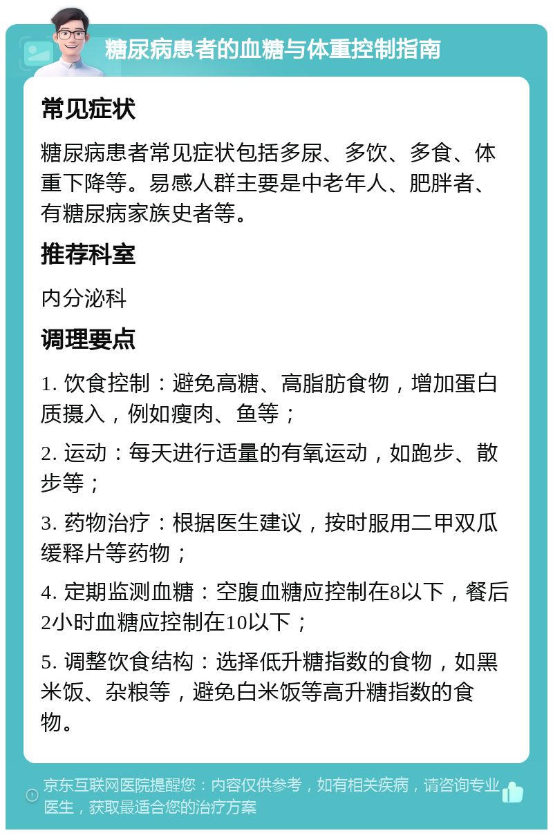 糖尿病患者的血糖与体重控制指南 常见症状 糖尿病患者常见症状包括多尿、多饮、多食、体重下降等。易感人群主要是中老年人、肥胖者、有糖尿病家族史者等。 推荐科室 内分泌科 调理要点 1. 饮食控制：避免高糖、高脂肪食物，增加蛋白质摄入，例如瘦肉、鱼等； 2. 运动：每天进行适量的有氧运动，如跑步、散步等； 3. 药物治疗：根据医生建议，按时服用二甲双瓜缓释片等药物； 4. 定期监测血糖：空腹血糖应控制在8以下，餐后2小时血糖应控制在10以下； 5. 调整饮食结构：选择低升糖指数的食物，如黑米饭、杂粮等，避免白米饭等高升糖指数的食物。