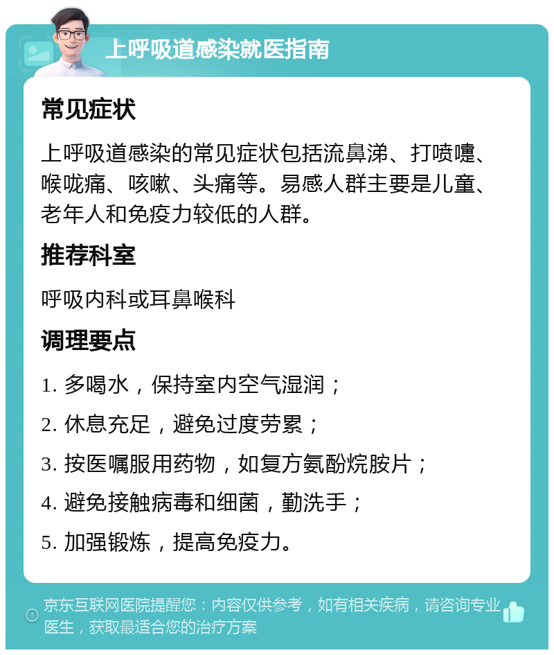 上呼吸道感染就医指南 常见症状 上呼吸道感染的常见症状包括流鼻涕、打喷嚏、喉咙痛、咳嗽、头痛等。易感人群主要是儿童、老年人和免疫力较低的人群。 推荐科室 呼吸内科或耳鼻喉科 调理要点 1. 多喝水，保持室内空气湿润； 2. 休息充足，避免过度劳累； 3. 按医嘱服用药物，如复方氨酚烷胺片； 4. 避免接触病毒和细菌，勤洗手； 5. 加强锻炼，提高免疫力。