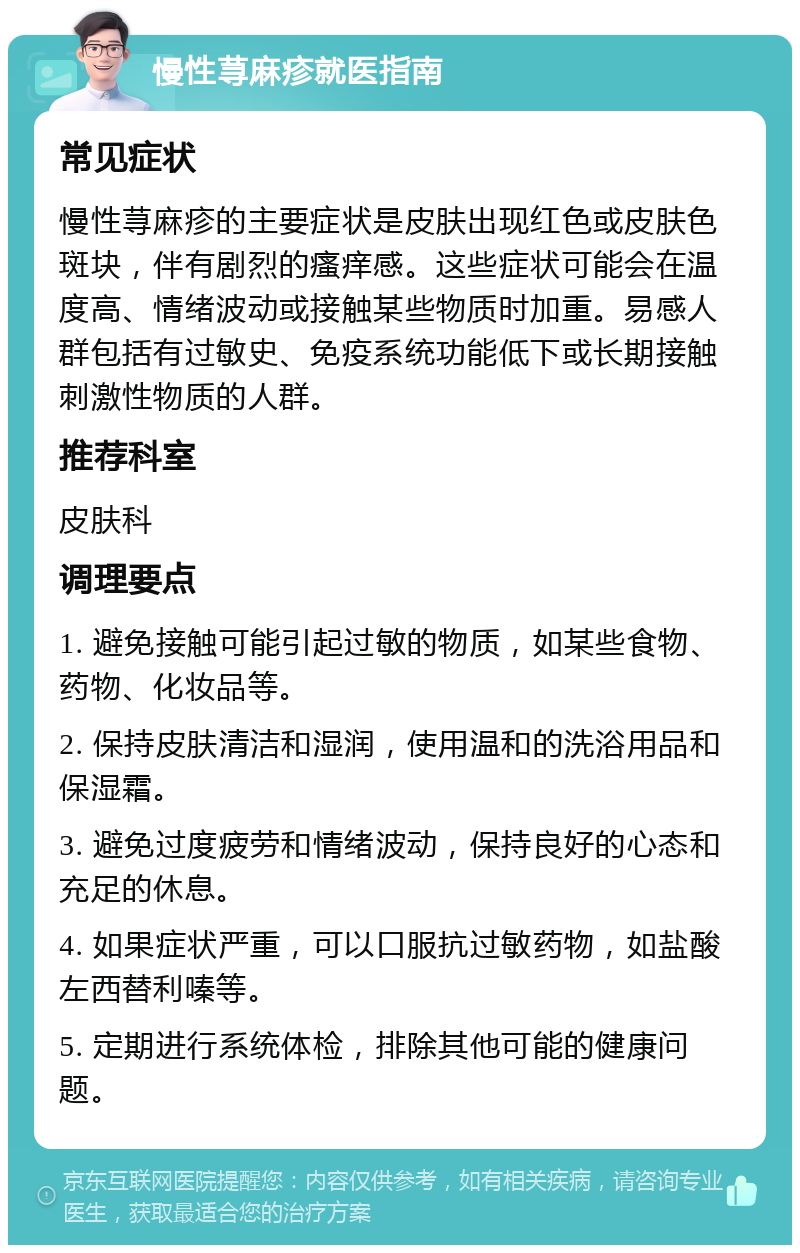 慢性荨麻疹就医指南 常见症状 慢性荨麻疹的主要症状是皮肤出现红色或皮肤色斑块，伴有剧烈的瘙痒感。这些症状可能会在温度高、情绪波动或接触某些物质时加重。易感人群包括有过敏史、免疫系统功能低下或长期接触刺激性物质的人群。 推荐科室 皮肤科 调理要点 1. 避免接触可能引起过敏的物质，如某些食物、药物、化妆品等。 2. 保持皮肤清洁和湿润，使用温和的洗浴用品和保湿霜。 3. 避免过度疲劳和情绪波动，保持良好的心态和充足的休息。 4. 如果症状严重，可以口服抗过敏药物，如盐酸左西替利嗪等。 5. 定期进行系统体检，排除其他可能的健康问题。