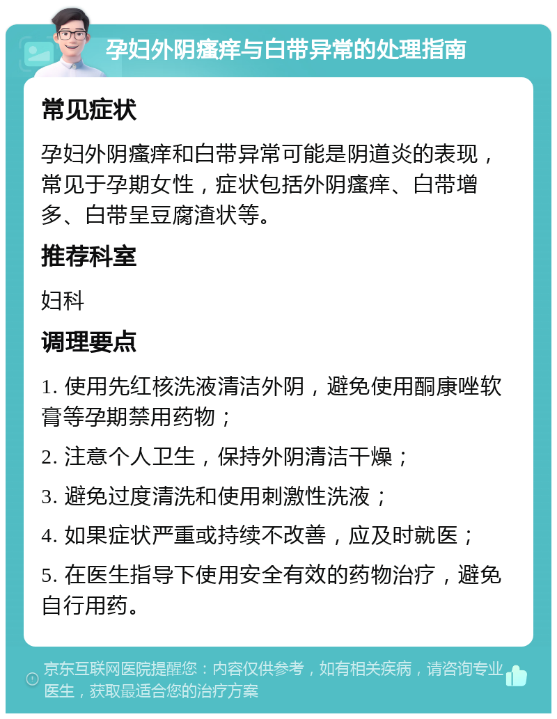 孕妇外阴瘙痒与白带异常的处理指南 常见症状 孕妇外阴瘙痒和白带异常可能是阴道炎的表现，常见于孕期女性，症状包括外阴瘙痒、白带增多、白带呈豆腐渣状等。 推荐科室 妇科 调理要点 1. 使用先红核洗液清洁外阴，避免使用酮康唑软膏等孕期禁用药物； 2. 注意个人卫生，保持外阴清洁干燥； 3. 避免过度清洗和使用刺激性洗液； 4. 如果症状严重或持续不改善，应及时就医； 5. 在医生指导下使用安全有效的药物治疗，避免自行用药。