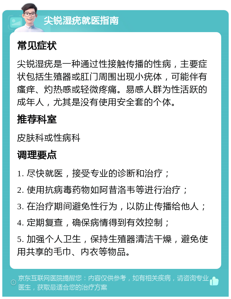 尖锐湿疣就医指南 常见症状 尖锐湿疣是一种通过性接触传播的性病，主要症状包括生殖器或肛门周围出现小疣体，可能伴有瘙痒、灼热感或轻微疼痛。易感人群为性活跃的成年人，尤其是没有使用安全套的个体。 推荐科室 皮肤科或性病科 调理要点 1. 尽快就医，接受专业的诊断和治疗； 2. 使用抗病毒药物如阿昔洛韦等进行治疗； 3. 在治疗期间避免性行为，以防止传播给他人； 4. 定期复查，确保病情得到有效控制； 5. 加强个人卫生，保持生殖器清洁干燥，避免使用共享的毛巾、内衣等物品。