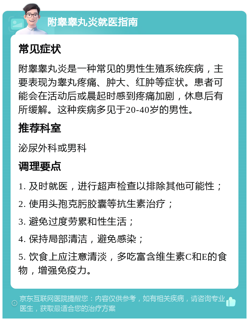 附睾睾丸炎就医指南 常见症状 附睾睾丸炎是一种常见的男性生殖系统疾病，主要表现为睾丸疼痛、肿大、红肿等症状。患者可能会在活动后或晨起时感到疼痛加剧，休息后有所缓解。这种疾病多见于20-40岁的男性。 推荐科室 泌尿外科或男科 调理要点 1. 及时就医，进行超声检查以排除其他可能性； 2. 使用头孢克肟胶囊等抗生素治疗； 3. 避免过度劳累和性生活； 4. 保持局部清洁，避免感染； 5. 饮食上应注意清淡，多吃富含维生素C和E的食物，增强免疫力。