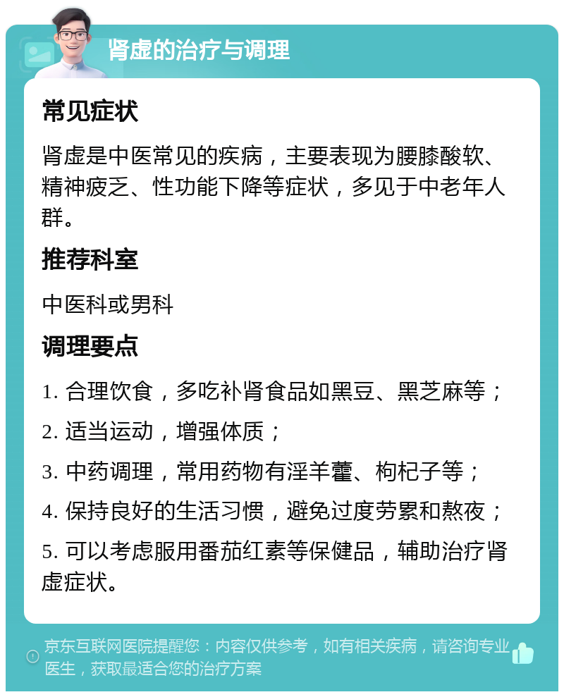 肾虚的治疗与调理 常见症状 肾虚是中医常见的疾病，主要表现为腰膝酸软、精神疲乏、性功能下降等症状，多见于中老年人群。 推荐科室 中医科或男科 调理要点 1. 合理饮食，多吃补肾食品如黑豆、黑芝麻等； 2. 适当运动，增强体质； 3. 中药调理，常用药物有淫羊藿、枸杞子等； 4. 保持良好的生活习惯，避免过度劳累和熬夜； 5. 可以考虑服用番茄红素等保健品，辅助治疗肾虚症状。