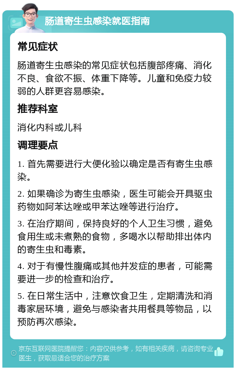 肠道寄生虫感染就医指南 常见症状 肠道寄生虫感染的常见症状包括腹部疼痛、消化不良、食欲不振、体重下降等。儿童和免疫力较弱的人群更容易感染。 推荐科室 消化内科或儿科 调理要点 1. 首先需要进行大便化验以确定是否有寄生虫感染。 2. 如果确诊为寄生虫感染，医生可能会开具驱虫药物如阿苯达唑或甲苯达唑等进行治疗。 3. 在治疗期间，保持良好的个人卫生习惯，避免食用生或未煮熟的食物，多喝水以帮助排出体内的寄生虫和毒素。 4. 对于有慢性腹痛或其他并发症的患者，可能需要进一步的检查和治疗。 5. 在日常生活中，注意饮食卫生，定期清洗和消毒家居环境，避免与感染者共用餐具等物品，以预防再次感染。