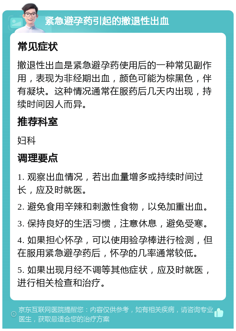 紧急避孕药引起的撤退性出血 常见症状 撤退性出血是紧急避孕药使用后的一种常见副作用，表现为非经期出血，颜色可能为棕黑色，伴有凝块。这种情况通常在服药后几天内出现，持续时间因人而异。 推荐科室 妇科 调理要点 1. 观察出血情况，若出血量增多或持续时间过长，应及时就医。 2. 避免食用辛辣和刺激性食物，以免加重出血。 3. 保持良好的生活习惯，注意休息，避免受寒。 4. 如果担心怀孕，可以使用验孕棒进行检测，但在服用紧急避孕药后，怀孕的几率通常较低。 5. 如果出现月经不调等其他症状，应及时就医，进行相关检查和治疗。