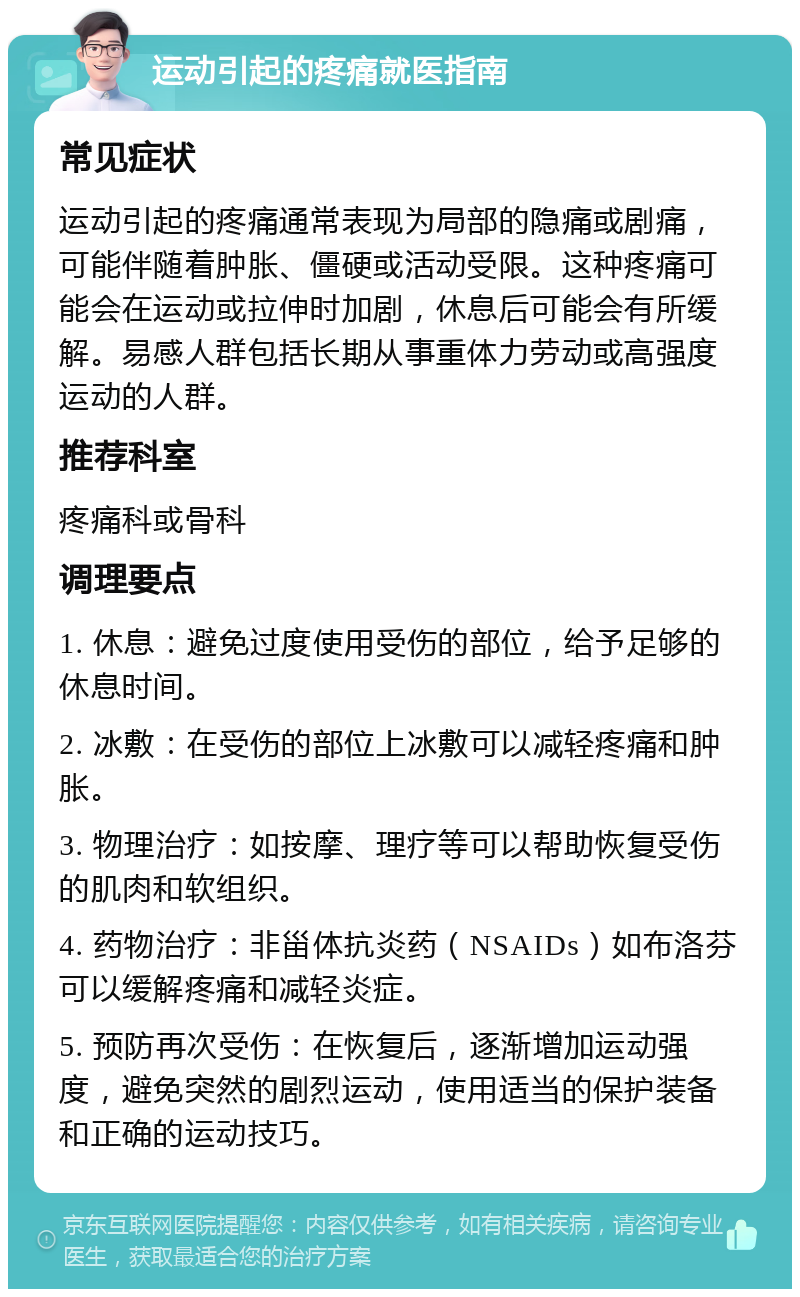 运动引起的疼痛就医指南 常见症状 运动引起的疼痛通常表现为局部的隐痛或剧痛，可能伴随着肿胀、僵硬或活动受限。这种疼痛可能会在运动或拉伸时加剧，休息后可能会有所缓解。易感人群包括长期从事重体力劳动或高强度运动的人群。 推荐科室 疼痛科或骨科 调理要点 1. 休息：避免过度使用受伤的部位，给予足够的休息时间。 2. 冰敷：在受伤的部位上冰敷可以减轻疼痛和肿胀。 3. 物理治疗：如按摩、理疗等可以帮助恢复受伤的肌肉和软组织。 4. 药物治疗：非甾体抗炎药（NSAIDs）如布洛芬可以缓解疼痛和减轻炎症。 5. 预防再次受伤：在恢复后，逐渐增加运动强度，避免突然的剧烈运动，使用适当的保护装备和正确的运动技巧。