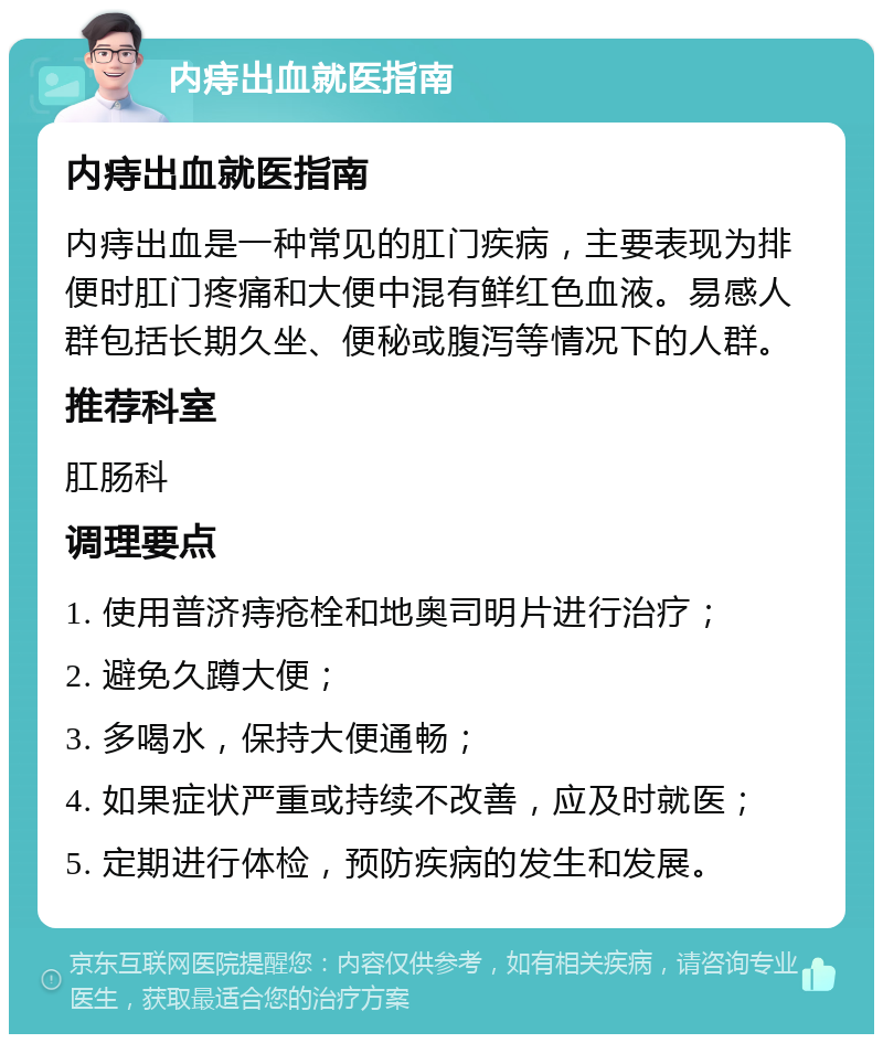 内痔出血就医指南 内痔出血就医指南 内痔出血是一种常见的肛门疾病，主要表现为排便时肛门疼痛和大便中混有鲜红色血液。易感人群包括长期久坐、便秘或腹泻等情况下的人群。 推荐科室 肛肠科 调理要点 1. 使用普济痔疮栓和地奥司明片进行治疗； 2. 避免久蹲大便； 3. 多喝水，保持大便通畅； 4. 如果症状严重或持续不改善，应及时就医； 5. 定期进行体检，预防疾病的发生和发展。