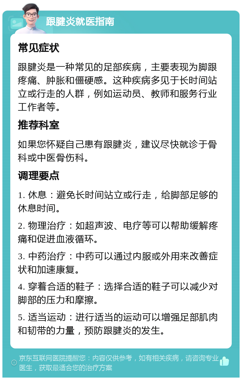 跟腱炎就医指南 常见症状 跟腱炎是一种常见的足部疾病，主要表现为脚跟疼痛、肿胀和僵硬感。这种疾病多见于长时间站立或行走的人群，例如运动员、教师和服务行业工作者等。 推荐科室 如果您怀疑自己患有跟腱炎，建议尽快就诊于骨科或中医骨伤科。 调理要点 1. 休息：避免长时间站立或行走，给脚部足够的休息时间。 2. 物理治疗：如超声波、电疗等可以帮助缓解疼痛和促进血液循环。 3. 中药治疗：中药可以通过内服或外用来改善症状和加速康复。 4. 穿着合适的鞋子：选择合适的鞋子可以减少对脚部的压力和摩擦。 5. 适当运动：进行适当的运动可以增强足部肌肉和韧带的力量，预防跟腱炎的发生。