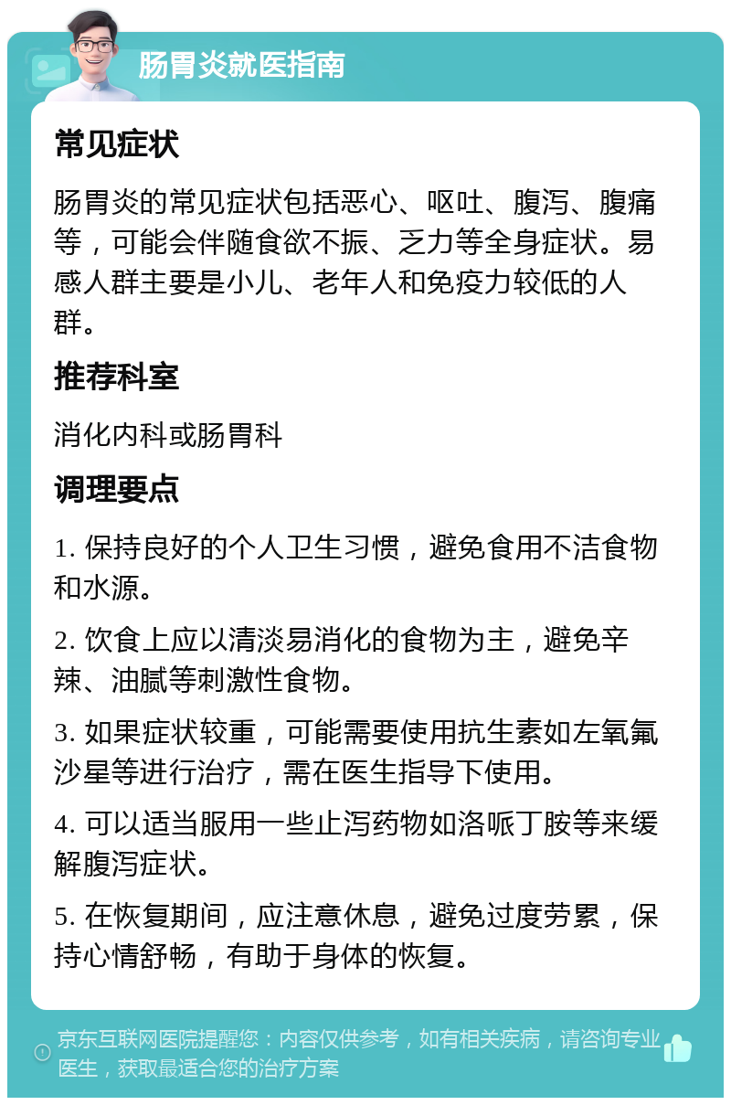 肠胃炎就医指南 常见症状 肠胃炎的常见症状包括恶心、呕吐、腹泻、腹痛等，可能会伴随食欲不振、乏力等全身症状。易感人群主要是小儿、老年人和免疫力较低的人群。 推荐科室 消化内科或肠胃科 调理要点 1. 保持良好的个人卫生习惯，避免食用不洁食物和水源。 2. 饮食上应以清淡易消化的食物为主，避免辛辣、油腻等刺激性食物。 3. 如果症状较重，可能需要使用抗生素如左氧氟沙星等进行治疗，需在医生指导下使用。 4. 可以适当服用一些止泻药物如洛哌丁胺等来缓解腹泻症状。 5. 在恢复期间，应注意休息，避免过度劳累，保持心情舒畅，有助于身体的恢复。