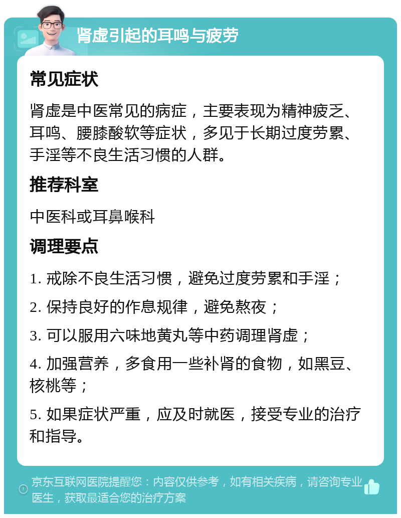 肾虚引起的耳鸣与疲劳 常见症状 肾虚是中医常见的病症，主要表现为精神疲乏、耳鸣、腰膝酸软等症状，多见于长期过度劳累、手淫等不良生活习惯的人群。 推荐科室 中医科或耳鼻喉科 调理要点 1. 戒除不良生活习惯，避免过度劳累和手淫； 2. 保持良好的作息规律，避免熬夜； 3. 可以服用六味地黄丸等中药调理肾虚； 4. 加强营养，多食用一些补肾的食物，如黑豆、核桃等； 5. 如果症状严重，应及时就医，接受专业的治疗和指导。