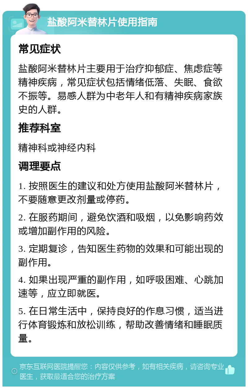 盐酸阿米替林片使用指南 常见症状 盐酸阿米替林片主要用于治疗抑郁症、焦虑症等精神疾病，常见症状包括情绪低落、失眠、食欲不振等。易感人群为中老年人和有精神疾病家族史的人群。 推荐科室 精神科或神经内科 调理要点 1. 按照医生的建议和处方使用盐酸阿米替林片，不要随意更改剂量或停药。 2. 在服药期间，避免饮酒和吸烟，以免影响药效或增加副作用的风险。 3. 定期复诊，告知医生药物的效果和可能出现的副作用。 4. 如果出现严重的副作用，如呼吸困难、心跳加速等，应立即就医。 5. 在日常生活中，保持良好的作息习惯，适当进行体育锻炼和放松训练，帮助改善情绪和睡眠质量。