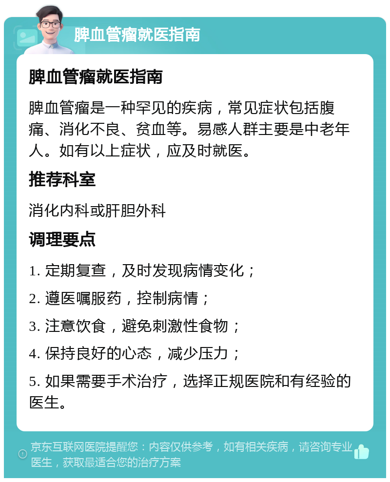 脾血管瘤就医指南 脾血管瘤就医指南 脾血管瘤是一种罕见的疾病，常见症状包括腹痛、消化不良、贫血等。易感人群主要是中老年人。如有以上症状，应及时就医。 推荐科室 消化内科或肝胆外科 调理要点 1. 定期复查，及时发现病情变化； 2. 遵医嘱服药，控制病情； 3. 注意饮食，避免刺激性食物； 4. 保持良好的心态，减少压力； 5. 如果需要手术治疗，选择正规医院和有经验的医生。