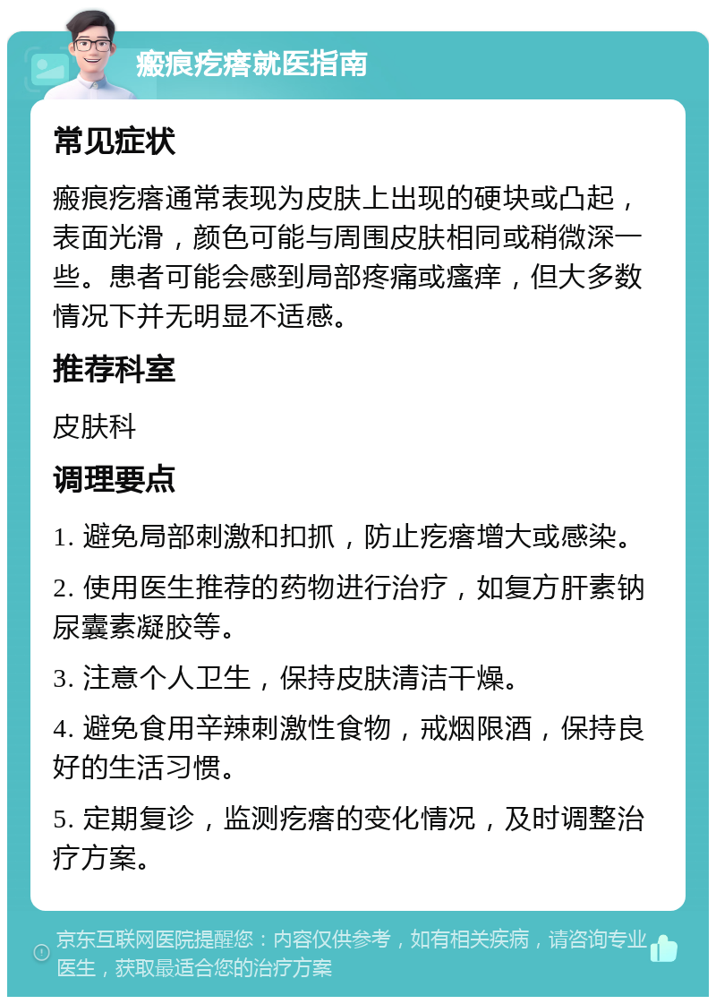 瘢痕疙瘩就医指南 常见症状 瘢痕疙瘩通常表现为皮肤上出现的硬块或凸起，表面光滑，颜色可能与周围皮肤相同或稍微深一些。患者可能会感到局部疼痛或瘙痒，但大多数情况下并无明显不适感。 推荐科室 皮肤科 调理要点 1. 避免局部刺激和扣抓，防止疙瘩增大或感染。 2. 使用医生推荐的药物进行治疗，如复方肝素钠尿囊素凝胶等。 3. 注意个人卫生，保持皮肤清洁干燥。 4. 避免食用辛辣刺激性食物，戒烟限酒，保持良好的生活习惯。 5. 定期复诊，监测疙瘩的变化情况，及时调整治疗方案。