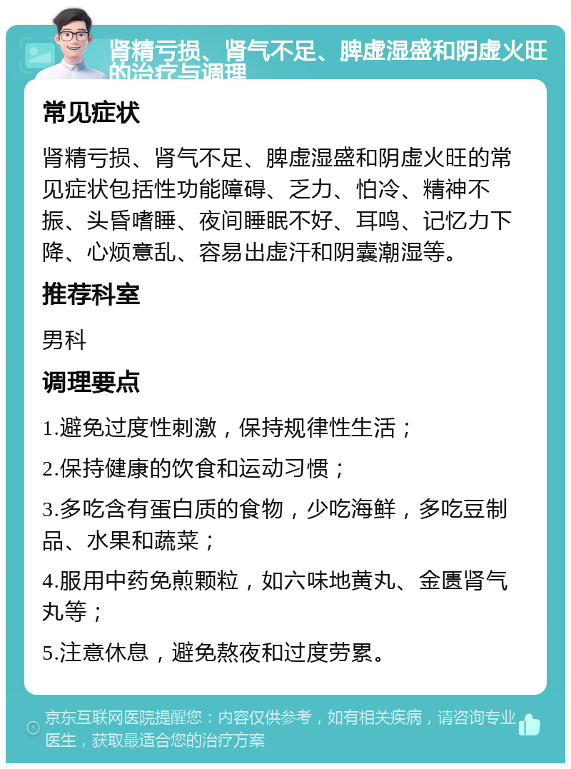 肾精亏损、肾气不足、脾虚湿盛和阴虚火旺的治疗与调理 常见症状 肾精亏损、肾气不足、脾虚湿盛和阴虚火旺的常见症状包括性功能障碍、乏力、怕冷、精神不振、头昏嗜睡、夜间睡眠不好、耳鸣、记忆力下降、心烦意乱、容易出虚汗和阴囊潮湿等。 推荐科室 男科 调理要点 1.避免过度性刺激，保持规律性生活； 2.保持健康的饮食和运动习惯； 3.多吃含有蛋白质的食物，少吃海鲜，多吃豆制品、水果和蔬菜； 4.服用中药免煎颗粒，如六味地黄丸、金匮肾气丸等； 5.注意休息，避免熬夜和过度劳累。