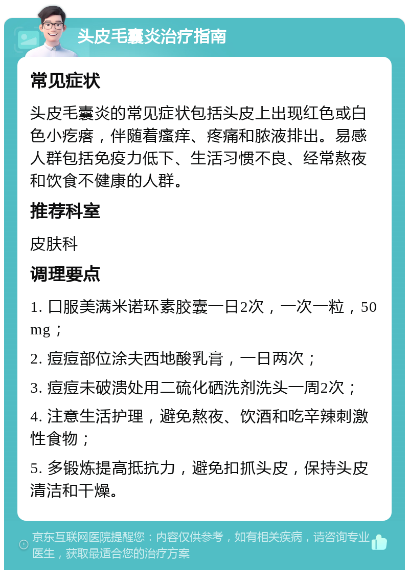 头皮毛囊炎治疗指南 常见症状 头皮毛囊炎的常见症状包括头皮上出现红色或白色小疙瘩，伴随着瘙痒、疼痛和脓液排出。易感人群包括免疫力低下、生活习惯不良、经常熬夜和饮食不健康的人群。 推荐科室 皮肤科 调理要点 1. 口服美满米诺环素胶囊一日2次，一次一粒，50mg； 2. 痘痘部位涂夫西地酸乳膏，一日两次； 3. 痘痘未破溃处用二硫化硒洗剂洗头一周2次； 4. 注意生活护理，避免熬夜、饮酒和吃辛辣刺激性食物； 5. 多锻炼提高抵抗力，避免扣抓头皮，保持头皮清洁和干燥。