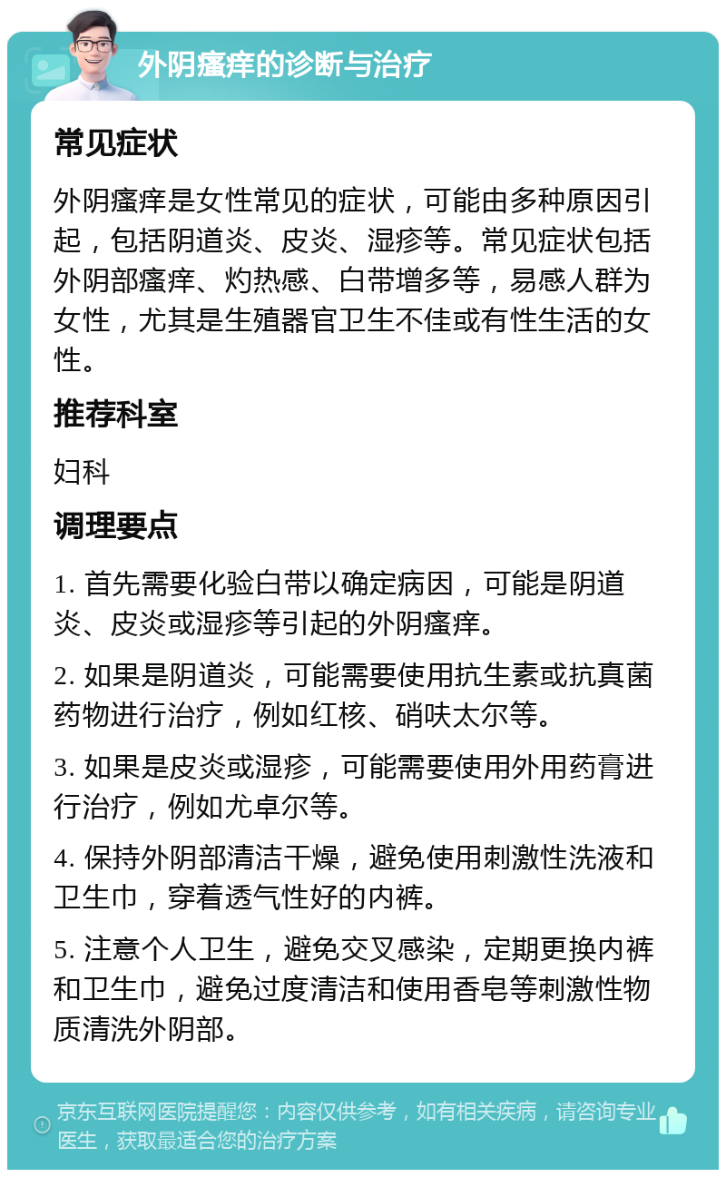 外阴瘙痒的诊断与治疗 常见症状 外阴瘙痒是女性常见的症状，可能由多种原因引起，包括阴道炎、皮炎、湿疹等。常见症状包括外阴部瘙痒、灼热感、白带增多等，易感人群为女性，尤其是生殖器官卫生不佳或有性生活的女性。 推荐科室 妇科 调理要点 1. 首先需要化验白带以确定病因，可能是阴道炎、皮炎或湿疹等引起的外阴瘙痒。 2. 如果是阴道炎，可能需要使用抗生素或抗真菌药物进行治疗，例如红核、硝呋太尔等。 3. 如果是皮炎或湿疹，可能需要使用外用药膏进行治疗，例如尤卓尔等。 4. 保持外阴部清洁干燥，避免使用刺激性洗液和卫生巾，穿着透气性好的内裤。 5. 注意个人卫生，避免交叉感染，定期更换内裤和卫生巾，避免过度清洁和使用香皂等刺激性物质清洗外阴部。