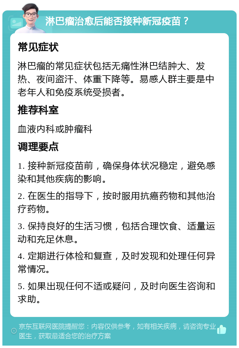 淋巴瘤治愈后能否接种新冠疫苗？ 常见症状 淋巴瘤的常见症状包括无痛性淋巴结肿大、发热、夜间盗汗、体重下降等。易感人群主要是中老年人和免疫系统受损者。 推荐科室 血液内科或肿瘤科 调理要点 1. 接种新冠疫苗前，确保身体状况稳定，避免感染和其他疾病的影响。 2. 在医生的指导下，按时服用抗癌药物和其他治疗药物。 3. 保持良好的生活习惯，包括合理饮食、适量运动和充足休息。 4. 定期进行体检和复查，及时发现和处理任何异常情况。 5. 如果出现任何不适或疑问，及时向医生咨询和求助。