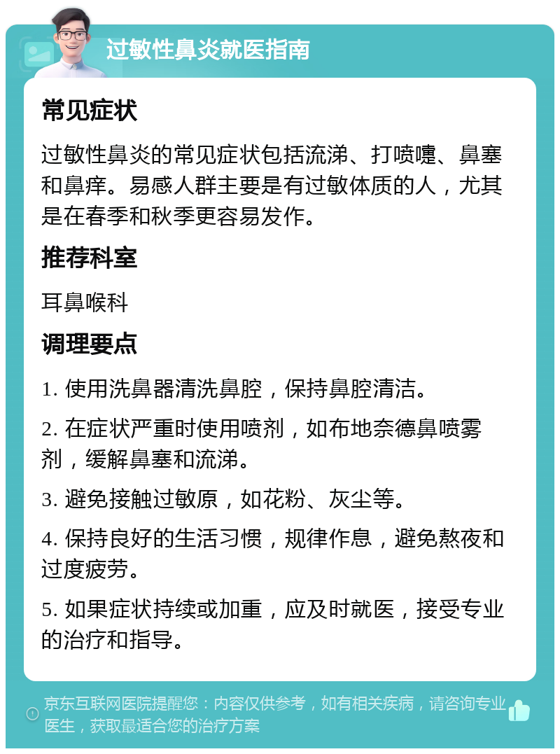 过敏性鼻炎就医指南 常见症状 过敏性鼻炎的常见症状包括流涕、打喷嚏、鼻塞和鼻痒。易感人群主要是有过敏体质的人，尤其是在春季和秋季更容易发作。 推荐科室 耳鼻喉科 调理要点 1. 使用洗鼻器清洗鼻腔，保持鼻腔清洁。 2. 在症状严重时使用喷剂，如布地奈德鼻喷雾剂，缓解鼻塞和流涕。 3. 避免接触过敏原，如花粉、灰尘等。 4. 保持良好的生活习惯，规律作息，避免熬夜和过度疲劳。 5. 如果症状持续或加重，应及时就医，接受专业的治疗和指导。