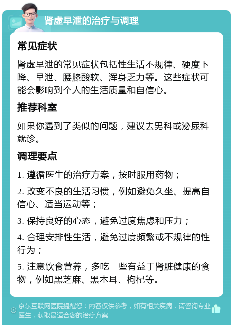 肾虚早泄的治疗与调理 常见症状 肾虚早泄的常见症状包括性生活不规律、硬度下降、早泄、腰膝酸软、浑身乏力等。这些症状可能会影响到个人的生活质量和自信心。 推荐科室 如果你遇到了类似的问题，建议去男科或泌尿科就诊。 调理要点 1. 遵循医生的治疗方案，按时服用药物； 2. 改变不良的生活习惯，例如避免久坐、提高自信心、适当运动等； 3. 保持良好的心态，避免过度焦虑和压力； 4. 合理安排性生活，避免过度频繁或不规律的性行为； 5. 注意饮食营养，多吃一些有益于肾脏健康的食物，例如黑芝麻、黑木耳、枸杞等。