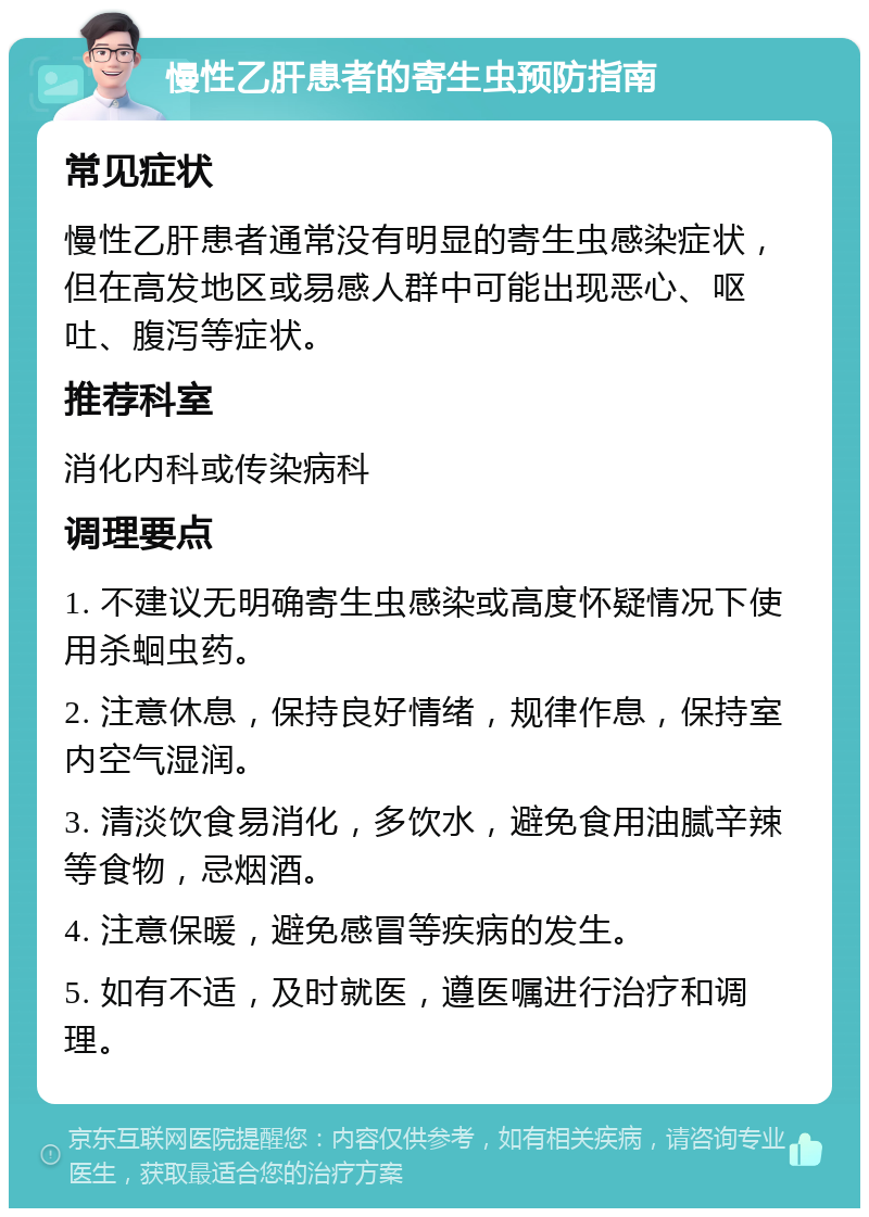 慢性乙肝患者的寄生虫预防指南 常见症状 慢性乙肝患者通常没有明显的寄生虫感染症状，但在高发地区或易感人群中可能出现恶心、呕吐、腹泻等症状。 推荐科室 消化内科或传染病科 调理要点 1. 不建议无明确寄生虫感染或高度怀疑情况下使用杀蛔虫药。 2. 注意休息，保持良好情绪，规律作息，保持室内空气湿润。 3. 清淡饮食易消化，多饮水，避免食用油腻辛辣等食物，忌烟酒。 4. 注意保暖，避免感冒等疾病的发生。 5. 如有不适，及时就医，遵医嘱进行治疗和调理。