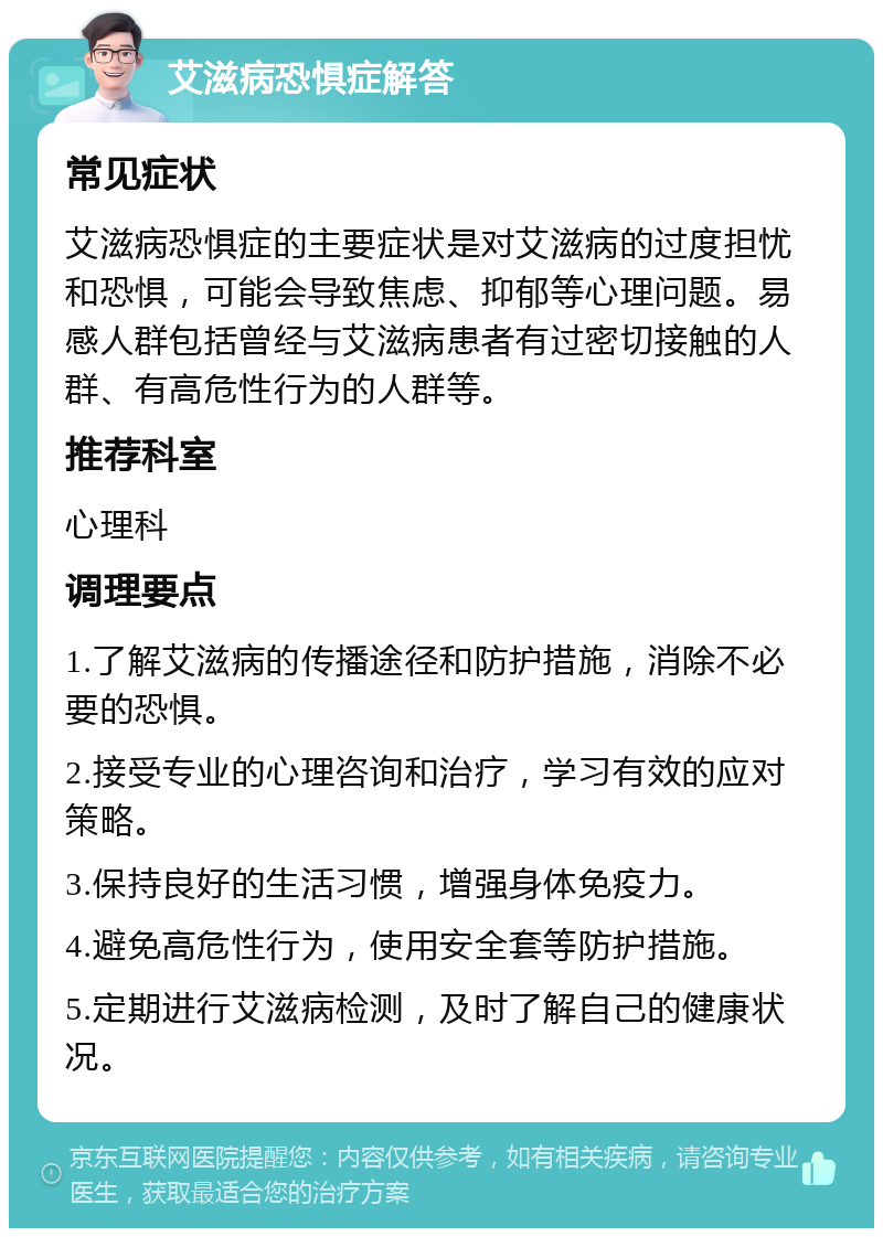 艾滋病恐惧症解答 常见症状 艾滋病恐惧症的主要症状是对艾滋病的过度担忧和恐惧，可能会导致焦虑、抑郁等心理问题。易感人群包括曾经与艾滋病患者有过密切接触的人群、有高危性行为的人群等。 推荐科室 心理科 调理要点 1.了解艾滋病的传播途径和防护措施，消除不必要的恐惧。 2.接受专业的心理咨询和治疗，学习有效的应对策略。 3.保持良好的生活习惯，增强身体免疫力。 4.避免高危性行为，使用安全套等防护措施。 5.定期进行艾滋病检测，及时了解自己的健康状况。