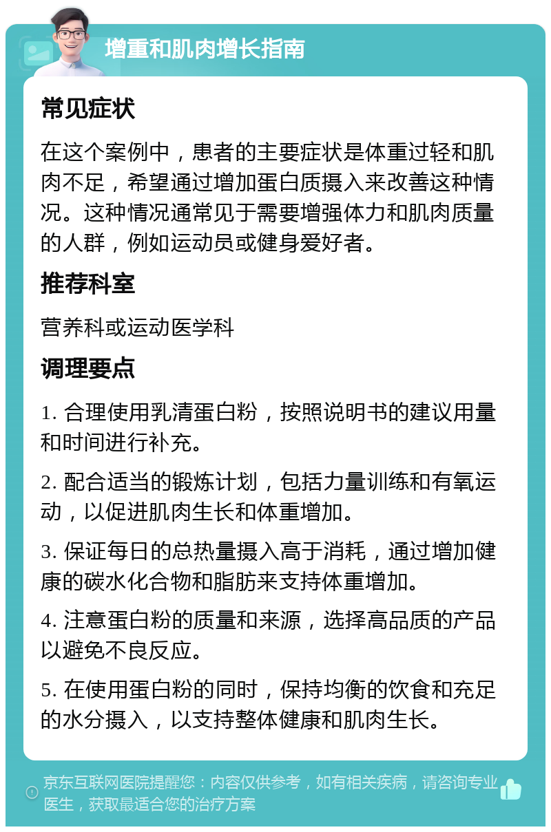 增重和肌肉增长指南 常见症状 在这个案例中，患者的主要症状是体重过轻和肌肉不足，希望通过增加蛋白质摄入来改善这种情况。这种情况通常见于需要增强体力和肌肉质量的人群，例如运动员或健身爱好者。 推荐科室 营养科或运动医学科 调理要点 1. 合理使用乳清蛋白粉，按照说明书的建议用量和时间进行补充。 2. 配合适当的锻炼计划，包括力量训练和有氧运动，以促进肌肉生长和体重增加。 3. 保证每日的总热量摄入高于消耗，通过增加健康的碳水化合物和脂肪来支持体重增加。 4. 注意蛋白粉的质量和来源，选择高品质的产品以避免不良反应。 5. 在使用蛋白粉的同时，保持均衡的饮食和充足的水分摄入，以支持整体健康和肌肉生长。