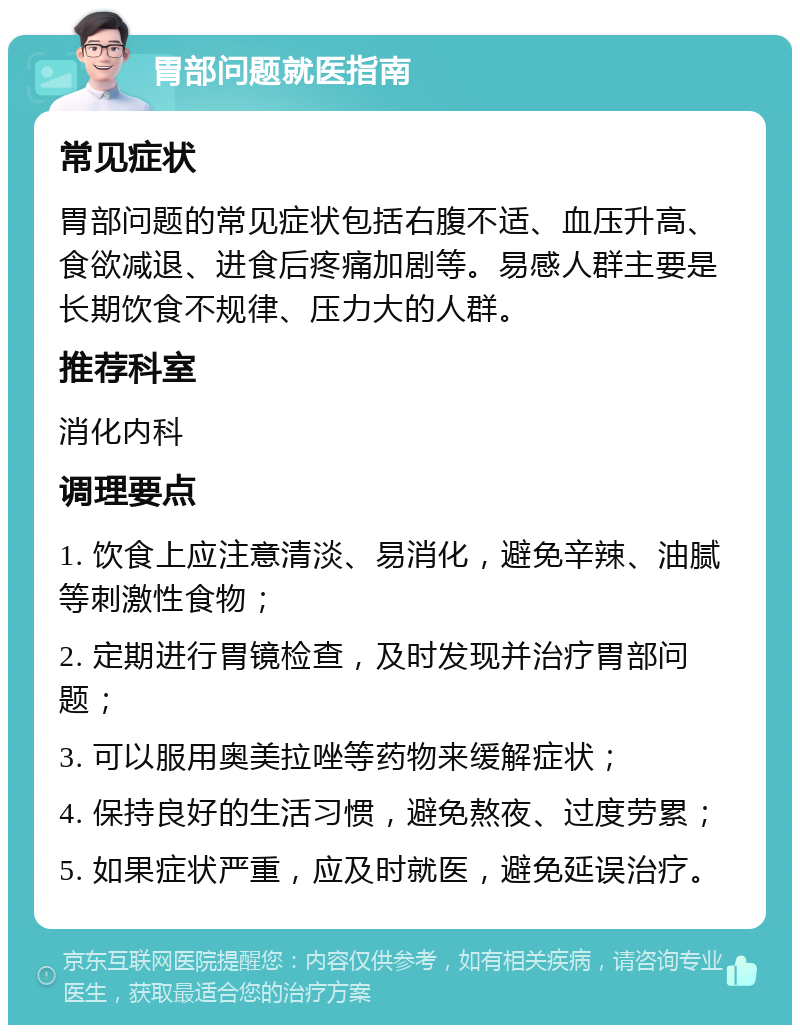 胃部问题就医指南 常见症状 胃部问题的常见症状包括右腹不适、血压升高、食欲减退、进食后疼痛加剧等。易感人群主要是长期饮食不规律、压力大的人群。 推荐科室 消化内科 调理要点 1. 饮食上应注意清淡、易消化，避免辛辣、油腻等刺激性食物； 2. 定期进行胃镜检查，及时发现并治疗胃部问题； 3. 可以服用奥美拉唑等药物来缓解症状； 4. 保持良好的生活习惯，避免熬夜、过度劳累； 5. 如果症状严重，应及时就医，避免延误治疗。