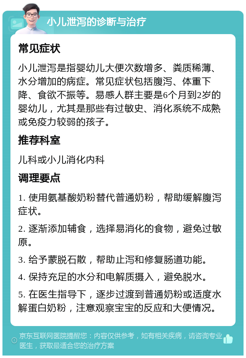 小儿泄泻的诊断与治疗 常见症状 小儿泄泻是指婴幼儿大便次数增多、粪质稀薄、水分增加的病症。常见症状包括腹泻、体重下降、食欲不振等。易感人群主要是6个月到2岁的婴幼儿，尤其是那些有过敏史、消化系统不成熟或免疫力较弱的孩子。 推荐科室 儿科或小儿消化内科 调理要点 1. 使用氨基酸奶粉替代普通奶粉，帮助缓解腹泻症状。 2. 逐渐添加辅食，选择易消化的食物，避免过敏原。 3. 给予蒙脱石散，帮助止泻和修复肠道功能。 4. 保持充足的水分和电解质摄入，避免脱水。 5. 在医生指导下，逐步过渡到普通奶粉或适度水解蛋白奶粉，注意观察宝宝的反应和大便情况。