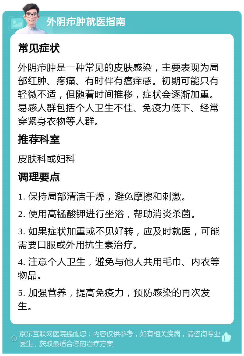 外阴疖肿就医指南 常见症状 外阴疖肿是一种常见的皮肤感染，主要表现为局部红肿、疼痛、有时伴有瘙痒感。初期可能只有轻微不适，但随着时间推移，症状会逐渐加重。易感人群包括个人卫生不佳、免疫力低下、经常穿紧身衣物等人群。 推荐科室 皮肤科或妇科 调理要点 1. 保持局部清洁干燥，避免摩擦和刺激。 2. 使用高锰酸钾进行坐浴，帮助消炎杀菌。 3. 如果症状加重或不见好转，应及时就医，可能需要口服或外用抗生素治疗。 4. 注意个人卫生，避免与他人共用毛巾、内衣等物品。 5. 加强营养，提高免疫力，预防感染的再次发生。