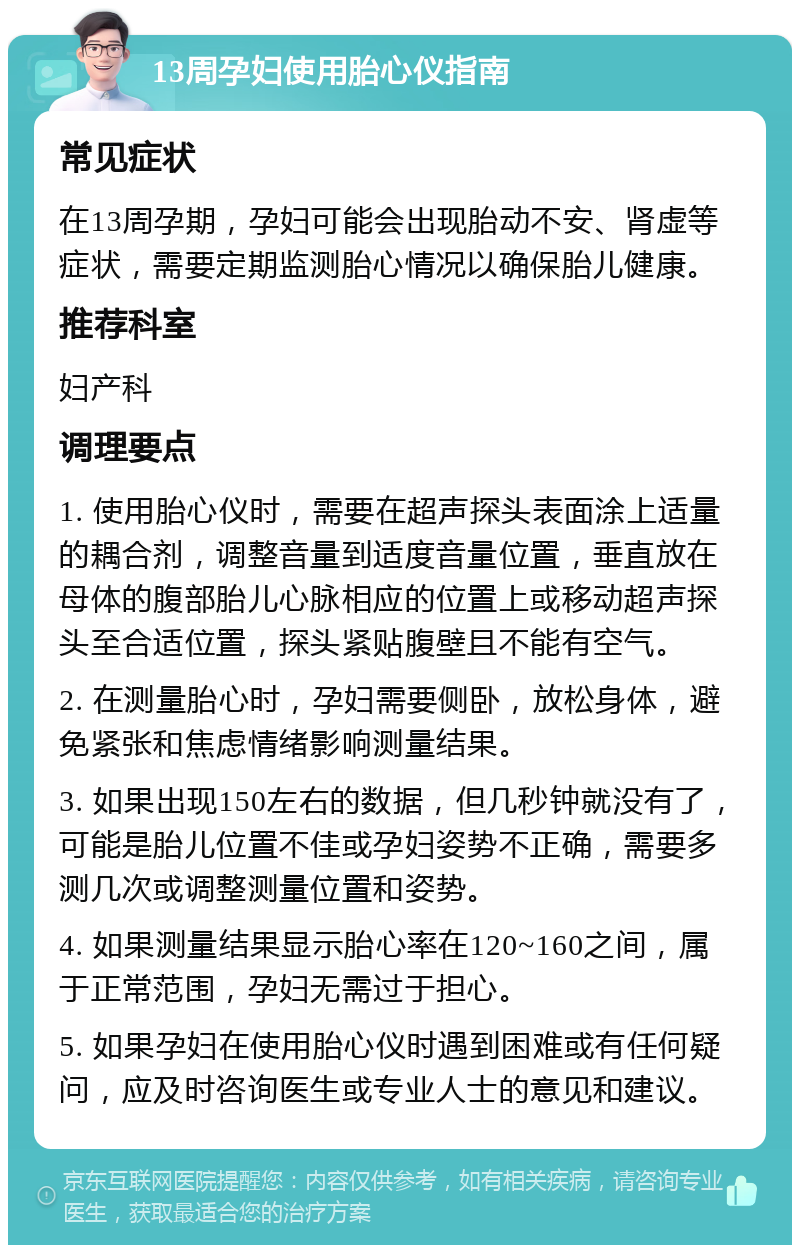 13周孕妇使用胎心仪指南 常见症状 在13周孕期，孕妇可能会出现胎动不安、肾虚等症状，需要定期监测胎心情况以确保胎儿健康。 推荐科室 妇产科 调理要点 1. 使用胎心仪时，需要在超声探头表面涂上适量的耦合剂，调整音量到适度音量位置，垂直放在母体的腹部胎儿心脉相应的位置上或移动超声探头至合适位置，探头紧贴腹壁且不能有空气。 2. 在测量胎心时，孕妇需要侧卧，放松身体，避免紧张和焦虑情绪影响测量结果。 3. 如果出现150左右的数据，但几秒钟就没有了，可能是胎儿位置不佳或孕妇姿势不正确，需要多测几次或调整测量位置和姿势。 4. 如果测量结果显示胎心率在120~160之间，属于正常范围，孕妇无需过于担心。 5. 如果孕妇在使用胎心仪时遇到困难或有任何疑问，应及时咨询医生或专业人士的意见和建议。