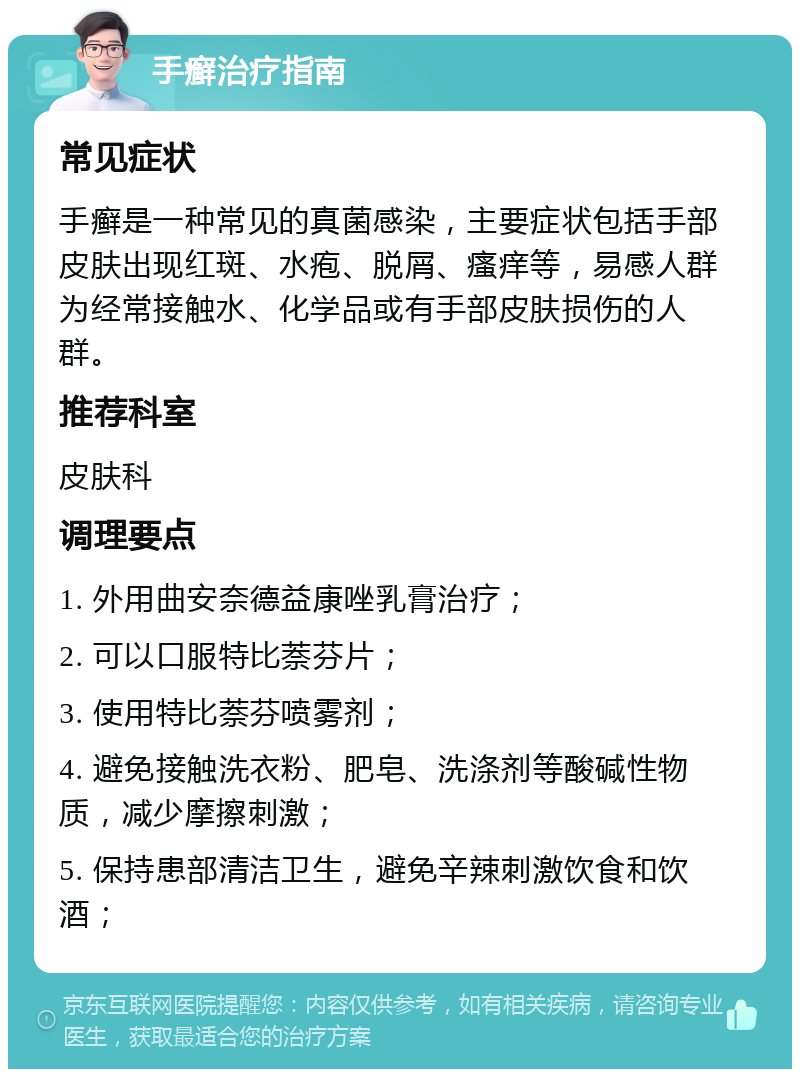 手癣治疗指南 常见症状 手癣是一种常见的真菌感染，主要症状包括手部皮肤出现红斑、水疱、脱屑、瘙痒等，易感人群为经常接触水、化学品或有手部皮肤损伤的人群。 推荐科室 皮肤科 调理要点 1. 外用曲安奈德益康唑乳膏治疗； 2. 可以口服特比萘芬片； 3. 使用特比萘芬喷雾剂； 4. 避免接触洗衣粉、肥皂、洗涤剂等酸碱性物质，减少摩擦刺激； 5. 保持患部清洁卫生，避免辛辣刺激饮食和饮酒；