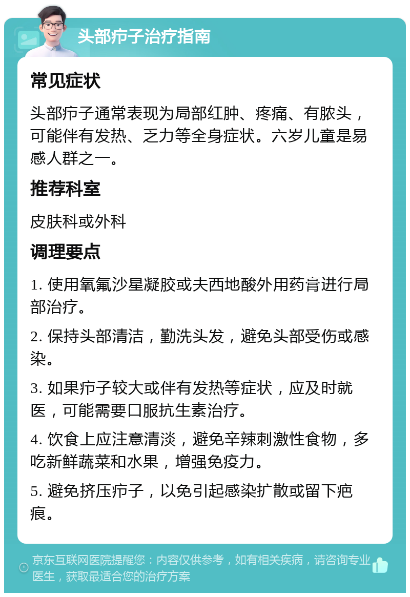 头部疖子治疗指南 常见症状 头部疖子通常表现为局部红肿、疼痛、有脓头，可能伴有发热、乏力等全身症状。六岁儿童是易感人群之一。 推荐科室 皮肤科或外科 调理要点 1. 使用氧氟沙星凝胶或夫西地酸外用药膏进行局部治疗。 2. 保持头部清洁，勤洗头发，避免头部受伤或感染。 3. 如果疖子较大或伴有发热等症状，应及时就医，可能需要口服抗生素治疗。 4. 饮食上应注意清淡，避免辛辣刺激性食物，多吃新鲜蔬菜和水果，增强免疫力。 5. 避免挤压疖子，以免引起感染扩散或留下疤痕。