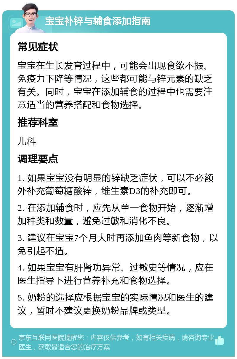 宝宝补锌与辅食添加指南 常见症状 宝宝在生长发育过程中，可能会出现食欲不振、免疫力下降等情况，这些都可能与锌元素的缺乏有关。同时，宝宝在添加辅食的过程中也需要注意适当的营养搭配和食物选择。 推荐科室 儿科 调理要点 1. 如果宝宝没有明显的锌缺乏症状，可以不必额外补充葡萄糖酸锌，维生素D3的补充即可。 2. 在添加辅食时，应先从单一食物开始，逐渐增加种类和数量，避免过敏和消化不良。 3. 建议在宝宝7个月大时再添加鱼肉等新食物，以免引起不适。 4. 如果宝宝有肝肾功异常、过敏史等情况，应在医生指导下进行营养补充和食物选择。 5. 奶粉的选择应根据宝宝的实际情况和医生的建议，暂时不建议更换奶粉品牌或类型。