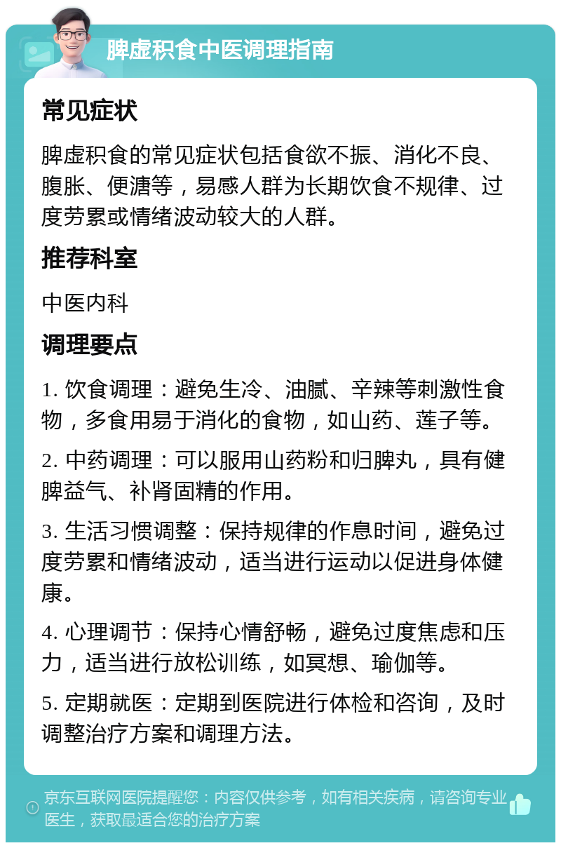 脾虚积食中医调理指南 常见症状 脾虚积食的常见症状包括食欲不振、消化不良、腹胀、便溏等，易感人群为长期饮食不规律、过度劳累或情绪波动较大的人群。 推荐科室 中医内科 调理要点 1. 饮食调理：避免生冷、油腻、辛辣等刺激性食物，多食用易于消化的食物，如山药、莲子等。 2. 中药调理：可以服用山药粉和归脾丸，具有健脾益气、补肾固精的作用。 3. 生活习惯调整：保持规律的作息时间，避免过度劳累和情绪波动，适当进行运动以促进身体健康。 4. 心理调节：保持心情舒畅，避免过度焦虑和压力，适当进行放松训练，如冥想、瑜伽等。 5. 定期就医：定期到医院进行体检和咨询，及时调整治疗方案和调理方法。