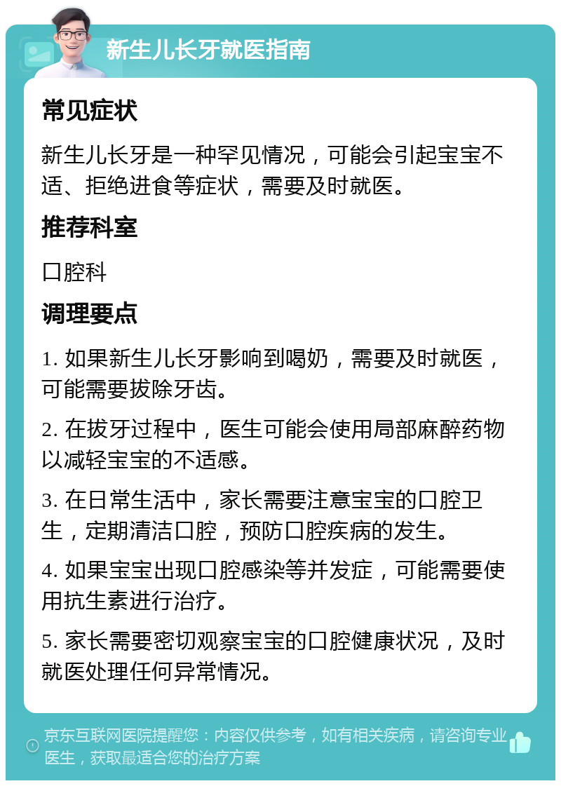 新生儿长牙就医指南 常见症状 新生儿长牙是一种罕见情况，可能会引起宝宝不适、拒绝进食等症状，需要及时就医。 推荐科室 口腔科 调理要点 1. 如果新生儿长牙影响到喝奶，需要及时就医，可能需要拔除牙齿。 2. 在拔牙过程中，医生可能会使用局部麻醉药物以减轻宝宝的不适感。 3. 在日常生活中，家长需要注意宝宝的口腔卫生，定期清洁口腔，预防口腔疾病的发生。 4. 如果宝宝出现口腔感染等并发症，可能需要使用抗生素进行治疗。 5. 家长需要密切观察宝宝的口腔健康状况，及时就医处理任何异常情况。